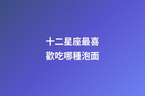 十二星座最喜歡吃哪種泡面-第1張-星座運勢-玄機派