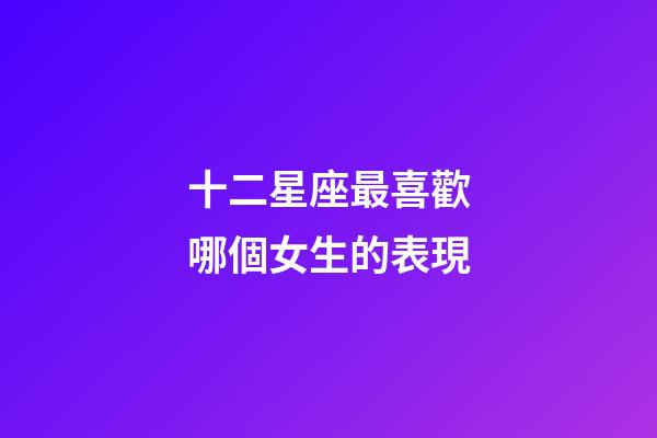 十二星座最喜歡哪個女生的表現-第1張-星座運勢-玄機派