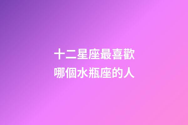 十二星座最喜歡哪個水瓶座的人-第1張-星座運勢-玄機派
