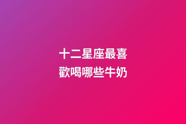 十二星座最喜歡喝哪些牛奶