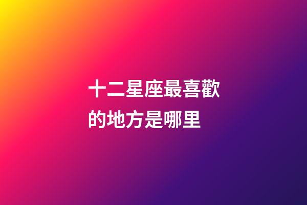 十二星座最喜歡的地方是哪里-第1張-星座運勢-玄機派