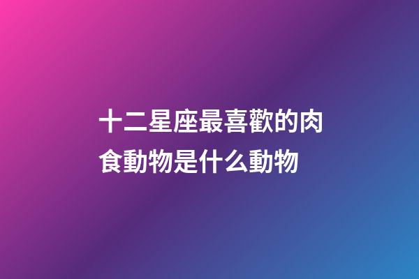 十二星座最喜歡的肉食動物是什么動物-第1張-星座運勢-玄機派