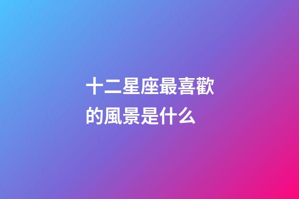 十二星座最喜歡的風景是什么-第1張-星座運勢-玄機派