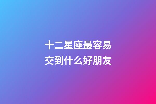 十二星座最容易交到什么好朋友-第1張-星座運勢-玄機派