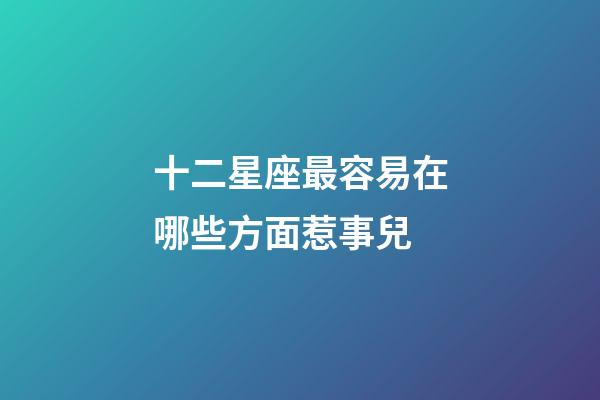 十二星座最容易在哪些方面惹事兒-第1張-星座運勢-玄機派