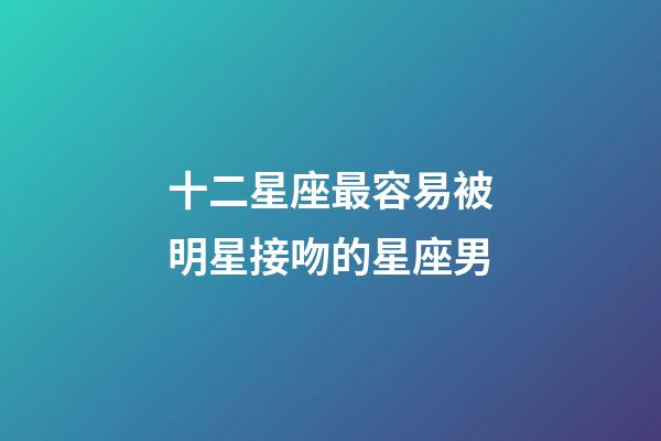十二星座最容易被明星接吻的星座男-第1張-星座運勢-玄機派