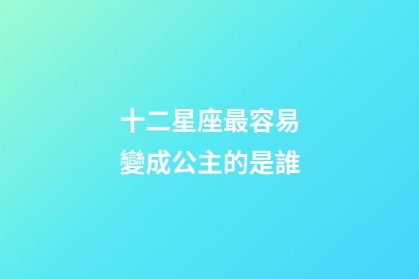 十二星座最容易變成公主的是誰-第1張-星座運勢-玄機派