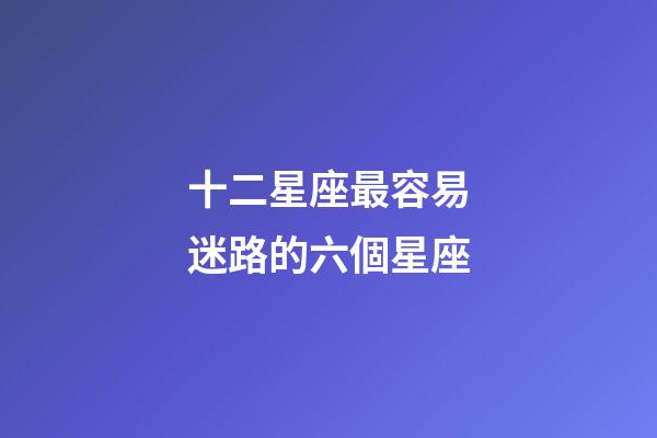 十二星座最容易迷路的六個星座-第1張-星座運勢-玄機派