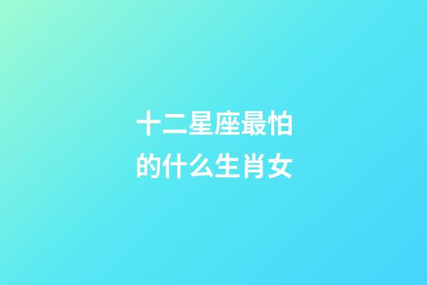十二星座最怕的什么生肖女-第1張-星座運勢-玄機派