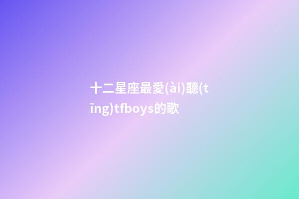 十二星座最愛(ài)聽(tīng)tfboys的歌-第1張-星座運(yùn)勢(shì)-玄機(jī)派