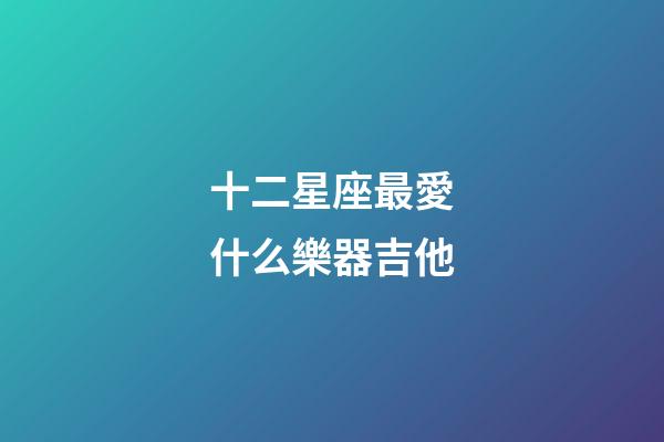 十二星座最愛什么樂器吉他-第1張-星座運勢-玄機派