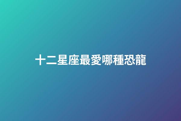 十二星座最愛哪種恐龍-第1張-星座運勢-玄機派
