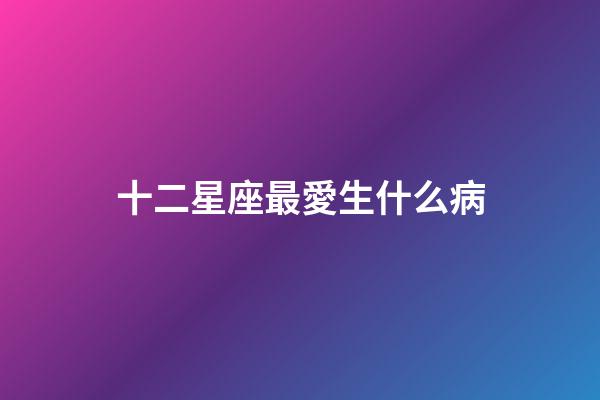 十二星座最愛生什么病-第1張-星座運勢-玄機派