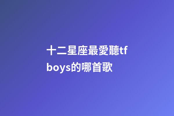 十二星座最愛聽tfboys的哪首歌-第1張-星座運(yùn)勢(shì)-玄機(jī)派