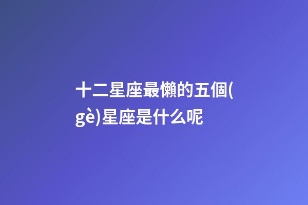 十二星座最懶的五個(gè)星座是什么呢-第1張-星座運(yùn)勢-玄機(jī)派
