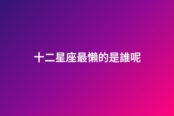 十二星座最懶的是誰呢-第1張-星座運勢-玄機派