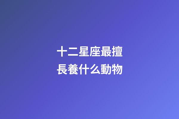 十二星座最擅長養什么動物-第1張-星座運勢-玄機派