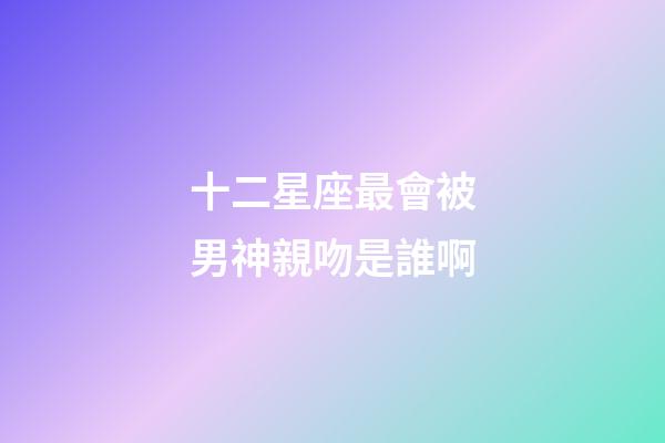 十二星座最會被男神親吻是誰啊-第1張-星座運勢-玄機派