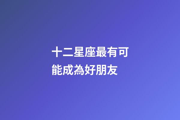 十二星座最有可能成為好朋友-第1張-星座運勢-玄機派