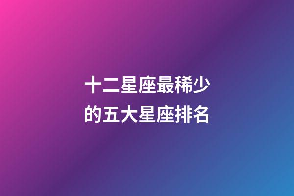 十二星座最稀少的五大星座排名