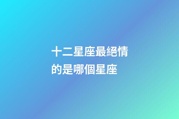 十二星座最絕情的是哪個星座-第1張-星座運勢-玄機派