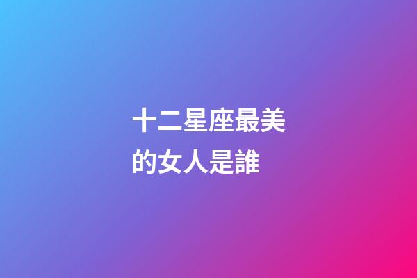 十二星座最美的女人是誰-第1張-星座運勢-玄機派