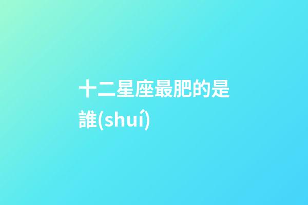 十二星座最肥的是誰(shuí)-第1張-星座運(yùn)勢(shì)-玄機(jī)派
