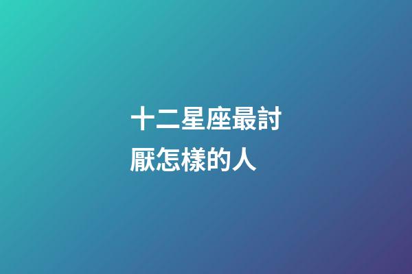十二星座最討厭怎樣的人-第1張-星座運勢-玄機派
