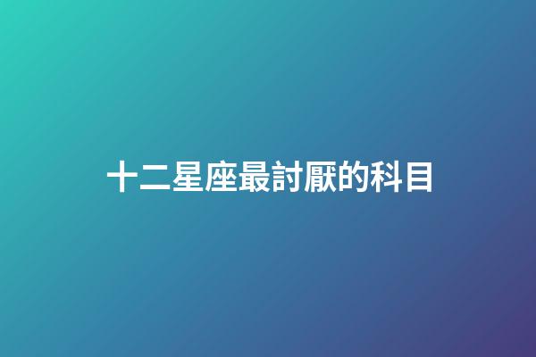 十二星座最討厭的科目-第1張-星座運勢-玄機派