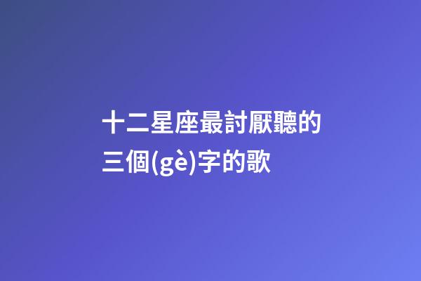 十二星座最討厭聽的三個(gè)字的歌