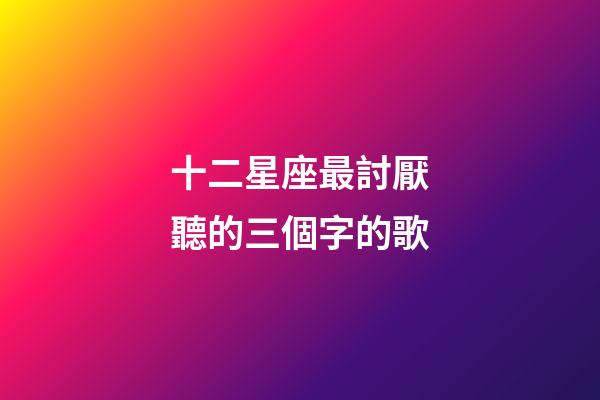 十二星座最討厭聽的三個字的歌-第1張-星座運勢-玄機派