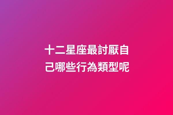 十二星座最討厭自己哪些行為類型呢-第1張-星座運勢-玄機派