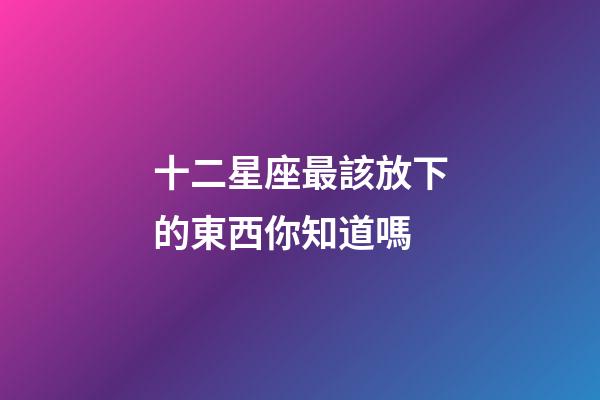 十二星座最該放下的東西你知道嗎-第1張-星座運勢-玄機派