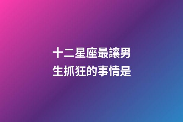 十二星座最讓男生抓狂的事情是-第1張-星座運(yùn)勢(shì)-玄機(jī)派