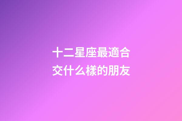 十二星座最適合交什么樣的朋友-第1張-星座運勢-玄機派