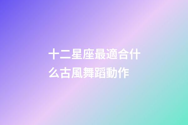 十二星座最適合什么古風舞蹈動作-第1張-星座運勢-玄機派