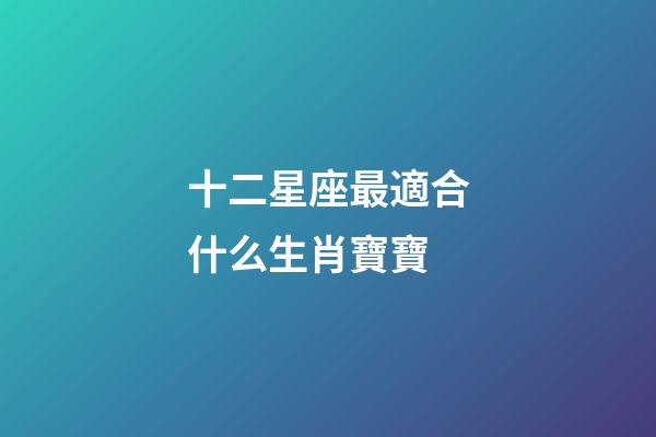 十二星座最適合什么生肖寶寶-第1張-星座運勢-玄機派