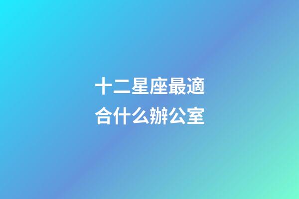 十二星座最適合什么辦公室-第1張-星座運勢-玄機派