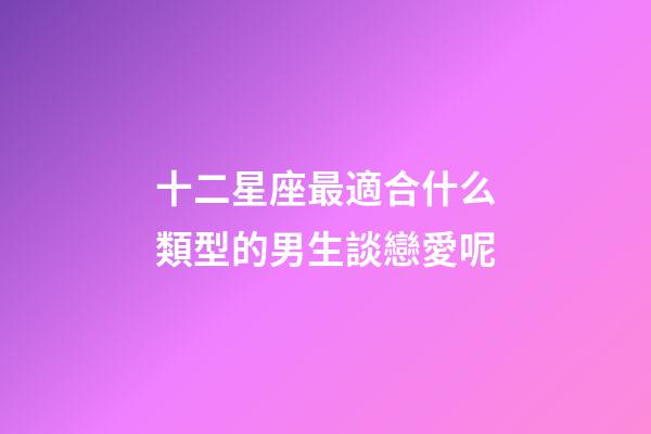 十二星座最適合什么類型的男生談戀愛呢-第1張-星座運勢-玄機派