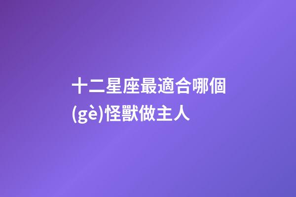 十二星座最適合哪個(gè)怪獸做主人-第1張-星座運(yùn)勢(shì)-玄機(jī)派