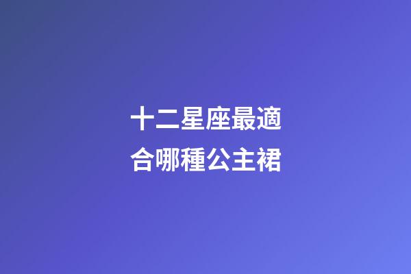 十二星座最適合哪種公主裙-第1張-星座運勢-玄機派