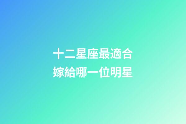 十二星座最適合嫁給哪一位明星-第1張-星座運(yùn)勢-玄機(jī)派