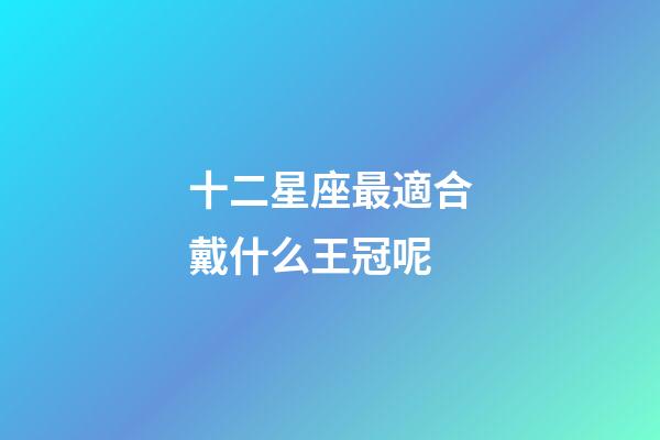 十二星座最適合戴什么王冠呢-第1張-星座運勢-玄機派