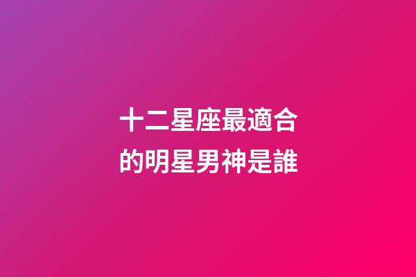十二星座最適合的明星男神是誰-第1張-星座運勢-玄機派