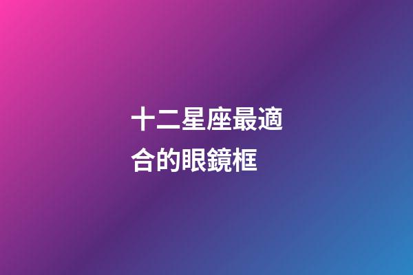 十二星座最適合的眼鏡框-第1張-星座運勢-玄機派