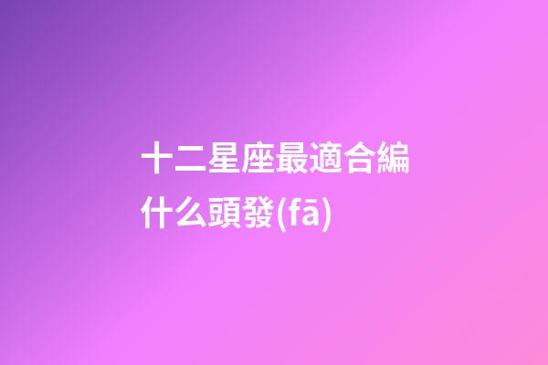 十二星座最適合編什么頭發(fā)-第1張-星座運勢-玄機派