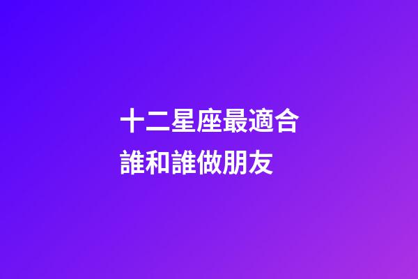 十二星座最適合誰和誰做朋友-第1張-星座運(yùn)勢-玄機(jī)派