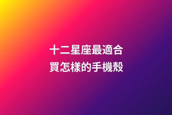 十二星座最適合買怎樣的手機殼-第1張-星座運勢-玄機派