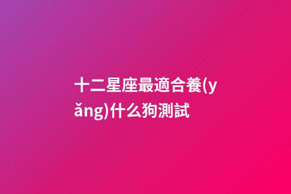 十二星座最適合養(yǎng)什么狗測試-第1張-星座運勢-玄機派