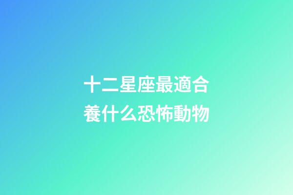 十二星座最適合養什么恐怖動物-第1張-星座運勢-玄機派